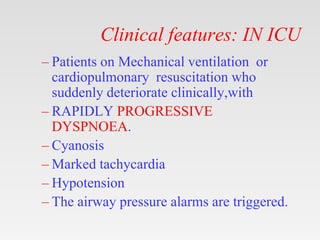 Clinical features: IN ICU
– Patients on Mechanical ventilation or
cardiopulmonary resuscitation who
suddenly deteriorate clinically,with
– RAPIDLY PROGRESSIVE
DYSPNOEA.
– Cyanosis
– Marked tachycardia
– Hypotension
– The airway pressure alarms are triggered.
 