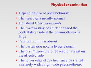 Physical examination
• Depend on size of pneumothorax
• The vital signs usually normal
• Unilateral Chest movements
• The trachea may be shifted toward the
contralateral side if the pneumothorax is
large
• Tactile fremitus is absent
• The percussion note is hyperresonant
• The breath sounds are reduced or absent on
the affected side
• The lower edge of the liver may be shifted
inferiorly with a right-side pneumothorax
 