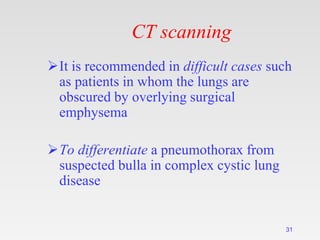CT scanning
It is recommended in difficult cases such
as patients in whom the lungs are
obscured by overlying surgical
emphysema
To differentiate a pneumothorax from
suspected bulla in complex cystic lung
disease
31
 