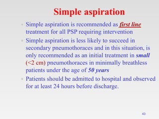 43
Simple aspiration
 Simple aspiration is recommended as first line
treatment for all PSP requiring intervention
 Simple aspiration is less likely to succeed in
secondary pneumothoraces and in this situation, is
only recommended as an initial treatment in small
(<2 cm) pneumothoraces in minimally breathless
patients under the age of 50 years
 Patients should be admitted to hospital and observed
for at least 24 hours before discharge.
 