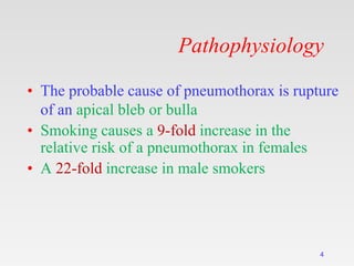 Pathophysiology
• The probable cause of pneumothorax is rupture
of an apical bleb or bulla
• Smoking causes a 9-fold increase in the
relative risk of a pneumothorax in females
• A 22-fold increase in male smokers
4
 