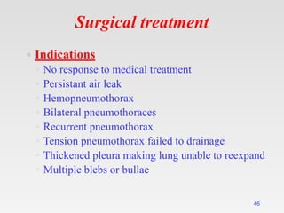 Surgical treatment
46
 Indications
◦ No response to medical treatment
◦ Persistant air leak
◦ Hemopneumothorax
◦ Bilateral pneumothoraces
◦ Recurrent pneumothorax
◦ Tension pneumothorax failed to drainage
◦ Thickened pleura making lung unable to reexpand
◦ Multiple blebs or bullae
 
