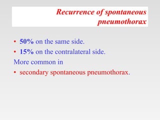 Recurrence of spontaneous
pneumothorax
• 50% on the same side.
• 15% on the contralateral side.
More common in
• secondary spontaneous pneumothorax.
 