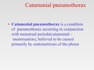 Catamenial pneumothorax
• Catamenial pneumothorax is a condition
of pneumothorax occurring in conjunction
with menstrual periods(catamenial -
menstruation), believed to be caused
primarily by endometriosis of the pleura
 