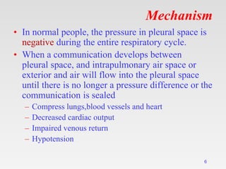 Mechanism
• In normal people, the pressure in pleural space is
negative during the entire respiratory cycle.
• When a communication develops between
pleural space, and intrapulmonary air space or
exterior and air will flow into the pleural space
until there is no longer a pressure difference or the
communication is sealed
– Compress lungs,blood vessels and heart
– Decreased cardiac output
– Impaired venous return
– Hypotension
6
 