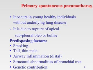 Primary spontaneous pneumothorax
• It occurs in young healthy individuals
without underlying lung disease
• It is due to rupture of apical
sub-pleural bleb or bullae
Predisposing factors:
 Smoking.
 Tall, thin male.
 Airway inflammation (distal)
 Structural abnormalities of bronchial tree
 Genetic contribution 9
 