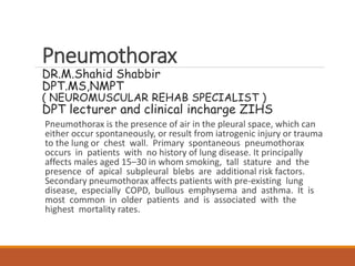 Pneumothorax
DR.M.Shahid Shabbir
DPT.MS,NMPT
( NEUROMUSCULAR REHAB SPECIALIST )
DPT lecturer and clinical incharge ZIHS
Pneumothorax is the presence of air in the pleural space, which can
either occur spontaneously, or result from iatrogenic injury or trauma
to the lung or chest wall. Primary spontaneous pneumothorax
occurs in patients with no history of lung disease. It principally
affects males aged 15–30 in whom smoking, tall stature and the
presence of apical subpleural blebs are additional risk factors.
Secondary pneumothorax affects patients with pre-existing lung
disease, especially COPD, bullous emphysema and asthma. It is
most common in older patients and is associated with the
highest mortality rates.
 
