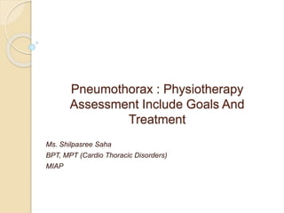 Pneumothorax : Physiotherapy
Assessment Include Goals And
Treatment
Ms. Shilpasree Saha
BPT, MPT (Cardio Thoracic Disorders)
MIAP
 