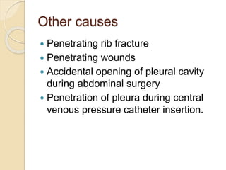 Other causes
 Penetrating rib fracture
 Penetrating wounds
 Accidental opening of pleural cavity
during abdominal surgery
 Penetration of pleura during central
venous pressure catheter insertion.
 