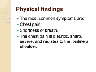 Physical findings
 The most common symptoms are:
 Chest pain
 Shortness of breath.
 The chest pain is pleuritic, sharp,
severe, and radiates to the ipsilateral
shoulder.
 