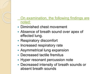 On examination, the following findings are
noted:
 Diminished chest movement
 Absence of breath sound over apex of
effected lung.
 Respiratory discomfort
 Increased respiratory rate
 Asymmetrical lung expansion
 Decreased tactile fremitus
 Hyper resonant percussion note
 Decreased intensity of breath sounds or
absent breath sounds
 
