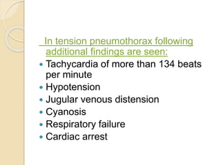 In tension pneumothorax following
additional findings are seen:
 Tachycardia of more than 134 beats
per minute
 Hypotension
 Jugular venous distension
 Cyanosis
 Respiratory failure
 Cardiac arrest
 