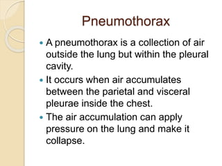 Pneumothorax
 A pneumothorax is a collection of air
outside the lung but within the pleural
cavity.
 It occurs when air accumulates
between the parietal and visceral
pleurae inside the chest.
 The air accumulation can apply
pressure on the lung and make it
collapse.
 