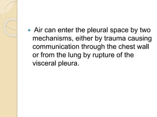  Air can enter the pleural space by two
mechanisms, either by trauma causing
communication through the chest wall
or from the lung by rupture of the
visceral pleura.
 