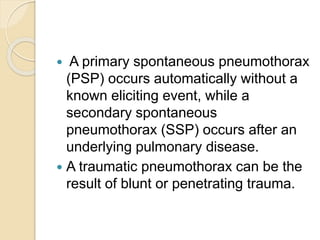  A primary spontaneous pneumothorax
(PSP) occurs automatically without a
known eliciting event, while a
secondary spontaneous
pneumothorax (SSP) occurs after an
underlying pulmonary disease.
 A traumatic pneumothorax can be the
result of blunt or penetrating trauma.
 