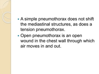  A simple pneumothorax does not shift
the mediastinal structures, as does a
tension pneumothorax.
 Open pneumothorax is an open
wound in the chest wall through which
air moves in and out.
 