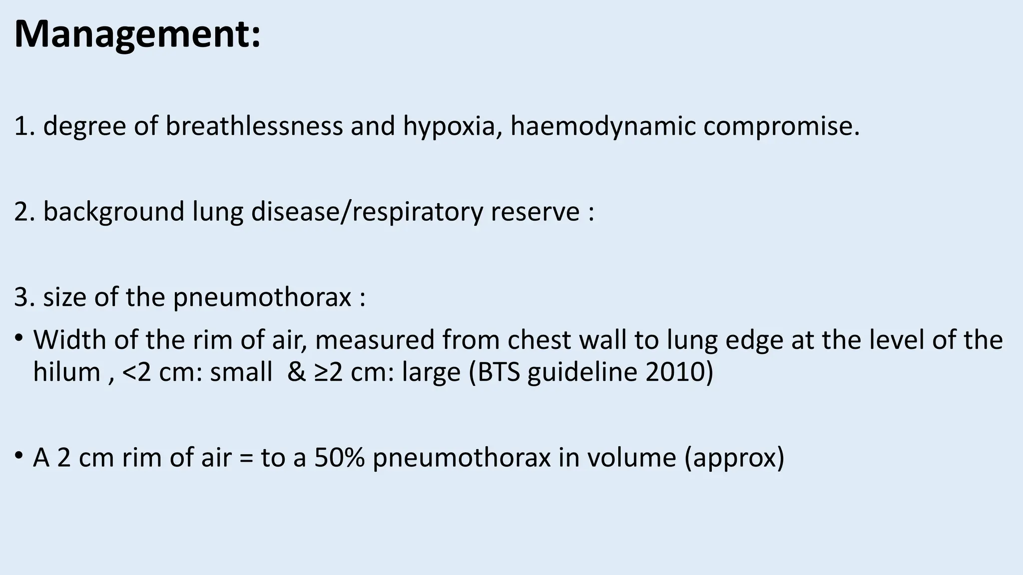 Management:
1. degree of breathlessness and hypoxia, haemodynamic compromise.
2. background lung disease/respiratory reserve :
3. size of the pneumothorax :
• Width of the rim of air, measured from chest wall to lung edge at the level of the
hilum , <2 cm: small & ≥2 cm: large (BTS guideline 2010)
• A 2 cm rim of air = to a 50% pneumothorax in volume (approx)
 