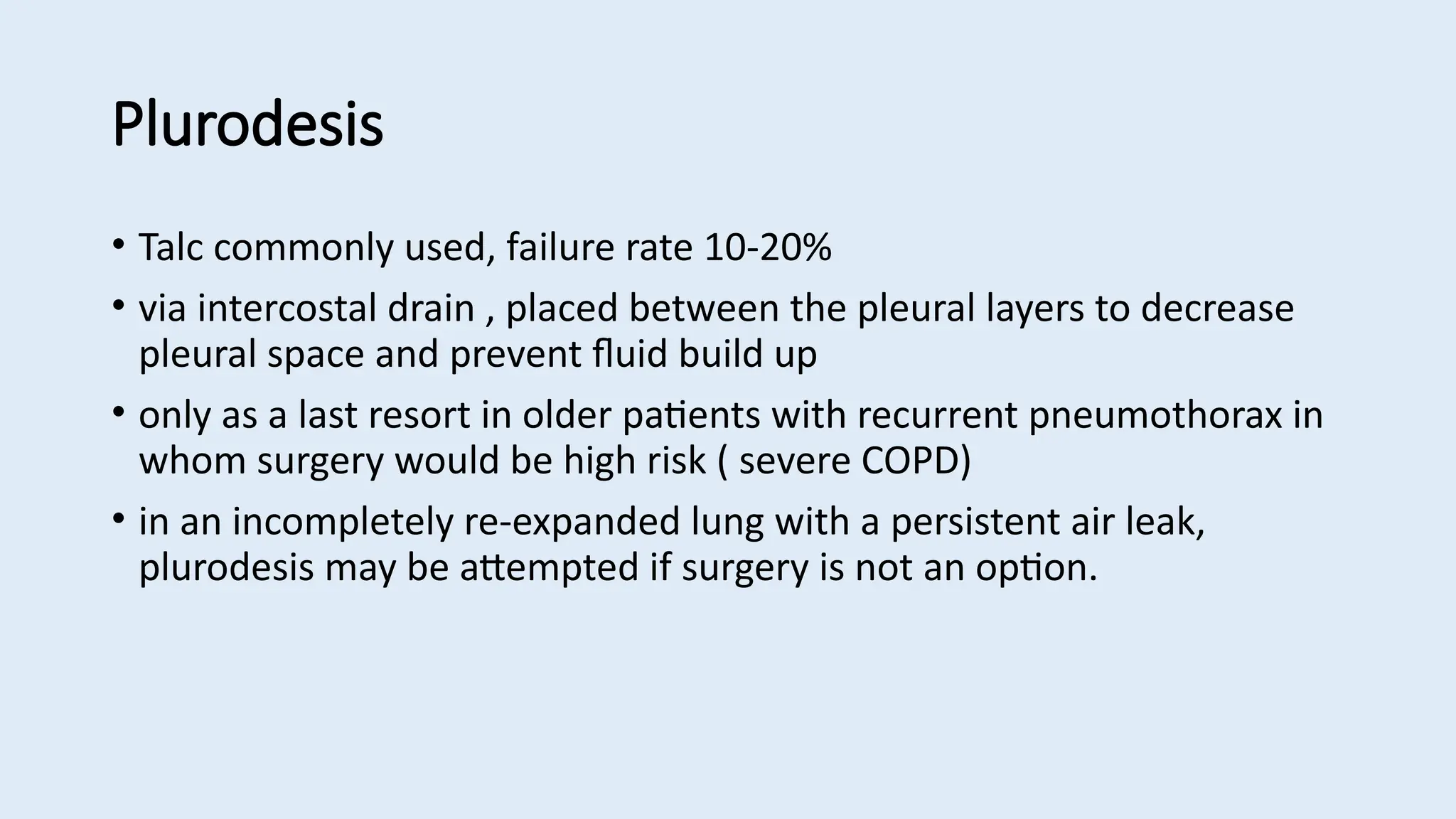 Plurodesis
• Talc commonly used, failure rate 10-20%
• via intercostal drain , placed between the pleural layers to decrease
pleural space and prevent fluid build up
• only as a last resort in older patients with recurrent pneumothorax in
whom surgery would be high risk ( severe COPD)
• in an incompletely re-expanded lung with a persistent air leak,
plurodesis may be attempted if surgery is not an option.
 