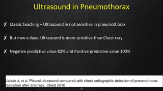 Ultrasound in Pneumothorax
✘ Classic teaching – Ultrasound in not sensitive in pneumothorax
✘ But now a days- Ultrasound is more sensitive than Chest xray
✘ Negative predictive value 82% and Positive predictive value 100%
22
Galbois A, et al. Pleural ultrasound compared with chest radiographic detection of pneumothorax
resolution after drainage. Chest 2010
 