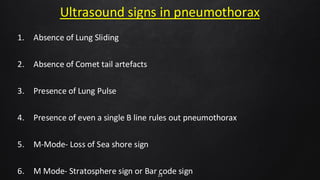 Ultrasound signs in pneumothorax
1. Absence of Lung Sliding
2. Absence of Comet tail artefacts
3. Presence of Lung Pulse
4. Presence of even a single B line rules out pneumothorax
5. M-Mode- Loss of Sea shore sign
6. M Mode- Stratosphere sign or Bar code sign
23
 