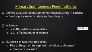 Primary Spontaneous Pneumothorax
✘ Defined as a spontaneous pneumothorax occurring in patients
without a prior known underlying lung disease.
✘ Incidence
○ 7.4-18 /lakh/annum in males
○ 1.2 - 6/lakh/annum in women
✘ Clustering of cases in some areas
○ Due to Height or atmospheric pollution or changes in
atmospheric pressure
ERS 2015
 