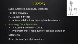 Etiology
• Subpleural bleb (?rupture/ ?leakage)
• Tall Thin Individual
• Familial (HLA A2-B4)
• Autosomal dominant-Incomplete Penetrance
• Britt Hogg Dube Syndrome
• Autosomal dominant- Chr 17
• Pneumothorax + Renal tumor+ Benign Skin tumor
• Catamenial
• Bronchial anatomy abnormalities
34
 