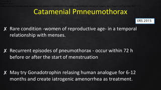 Catamenial Pmneumothorax
✘ Rare condition -women of reproductive age- in a temporal
relationship with menses.
✘ Recurrent episodes of pneumothorax - occur within 72 h
before or after the start of menstruation
✘ May try Gonadotrophin relasing human analogue for 6-12
months and create iatrogenic amenorrhea as treatment.
2.Jablonski C,
3.Kadiri H, et al.
Catamenial and noncatamenial, endometriosis-related or nonendometriosis-related pneumothorax referred for surgery. Am J Respir Crit Care Med 2007
ERS 2015
 