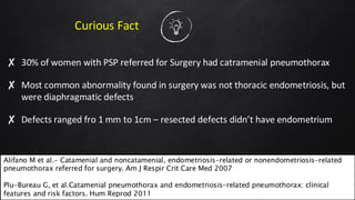 Curious Fact
✘ 30% of women with PSP referred for Surgery had catramenial pneumothorax
✘ Most common abnormality found in surgery was not thoracic endometriosis, but
were diaphragmatic defects
✘ Defects ranged fro 1 mm to 1cm – resected defects didn’t have endometrium
37
Alifano M et al.- Catamenial and noncatamenial, endometriosis-related or nonendometriosis-related
pneumothorax referred for surgery. Am J Respir Crit Care Med 2007
Plu-Bureau G, et al.Catamenial pneumothorax and endometriosis-related pneumothorax: clinical
features and risk factors. Hum Reprod 2011
 