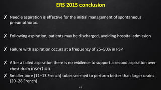 ERS 2015 conclusion
✘ Needle aspiration is effective for the initial management of spontaneous
pneumothorax.
✘ Following aspiration, patients may be discharged, avoiding hospital admission
✘ Failure with aspiration occurs at a frequency of 25–50% in PSP
✘ After a failed aspiration there is no evidence to support a second aspiration over
chest drain insertion.
✘ Smaller bore (11–13 French) tubes seemed to perform better than larger drains
(20–28 French)
42
 