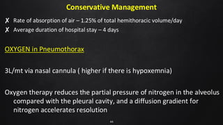 Conservative Management
✘ Rate of absorption of air – 1.25% of total hemithoracic volume/day
✘ Average duration of hospital stay – 4 days
OXYGEN in Pneumothorax
3L/mt via nasal cannula ( higher if there is hypoxemnia)
Oxygen therapy reduces the partial pressure of nitrogen in the alveolus
compared with the pleural cavity, and a diffusion gradient for
nitrogen accelerates resolution
44
 