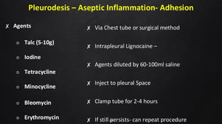 Pleurodesis – Aseptic Inflammation- Adhesion
✘ Agents
○ Talc (5-10g)
○ Iodine
○ Tetracycline
○ Minocycline
○ Bleomycin
○ Erythromycin
✘ Via Chest tube or surgical method
✘ Intrapleural Lignocaine –
✘ Agents diluted by 60-100ml saline
✘ Inject to pleural Space
✘ Clamp tube for 2-4 hours
✘ If still persists- can repeat procedure
48
 