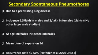 Secondary Spontaneous Pneumothorax
✘ Due to a preexisting lung disease
✘ Incidence 6.3/lakh in males and 2/lakh in females (Lights) (No
other large scale studies)
✘ As age increases incidence increases
✘ Mean time of expansion 5d
✘ Recurrence Rate 40-50% (Hefnner et al 2004 CHEST)
49
 