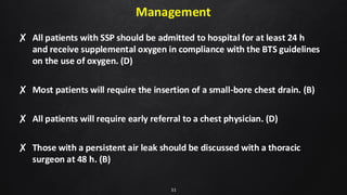 Management
✘ All patients with SSP should be admitted to hospital for at least 24 h
and receive supplemental oxygen in compliance with the BTS guidelines
on the use of oxygen. (D)
✘ Most patients will require the insertion of a small-bore chest drain. (B)
✘ All patients will require early referral to a chest physician. (D)
✘ Those with a persistent air leak should be discussed with a thoracic
surgeon at 48 h. (B)
51
 