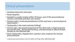 Clinical presentation 
• Ipsiliateral pleuritic chest pain 
• Acute dyspnea 
• Symptoms usually resolve within 24 hours, even if the pneumothorax 
remains untreated and does not resolve1 
• Patients with a small pneumothorax (<15%) may have a normal physical 
examination1. 
• Tachycardia is the most common finding1. 
• Clinical signs: decreased movement of the chest wall, a hyperresonant 
percussion note, diminished fremitus, and decreased or absent breath 
sounds on the affected side. 
• Sever tachycardia, Hypotension, cyanosis raise suspicion for tension 
pneumothorax 
1. Spontaneous pneumothorax. Sahn SA, Heffner JE N Engl J Med. 2000;342(12):868 
 