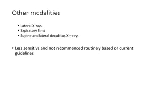Other modalities 
• Lateral X-rays 
• Expiratory films 
• Supine and lateral decubitus X – rays 
• Less sensitive and not recommended routinely based on current 
guidelines 
 