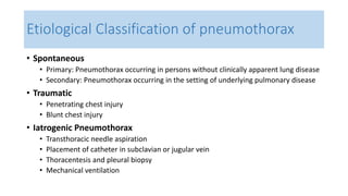 Etiological Classification of pneumothorax 
• Spontaneous 
• Primary: Pneumothorax occurring in persons without clinically apparent lung disease 
• Secondary: Pneumothorax occurring in the setting of underlying pulmonary disease 
• Traumatic 
• Penetrating chest injury 
• Blunt chest injury 
• Iatrogenic Pneumothorax 
• Transthoracic needle aspiration 
• Placement of catheter in subclavian or jugular vein 
• Thoracentesis and pleural biopsy 
• Mechanical ventilation 
 