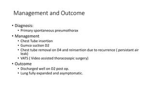 Management and Outcome 
• Diagnosis: 
• Primary spontaneous pneumothorax 
• Management 
• Chest Tube insertion 
• Gumco suction D2 
• Chest tube removal on D4 and reinsertion due to recurrence ( persistant air 
leak) 
• VATS ( Video assisted thoracosopic surgery) 
• Outcome 
• Discharged well on D2 post op. 
• Lung fully expanded and asymptomatic. 
 