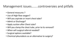 Management issues……..controversies and pitfalls 
• General measures ? 
• Use of High flow oxygen? 
• Will you aspirate or insert chest tube? 
• Admit or Discharge? 
• Apply suction after Chest tube? 
• Will you clamp the chest tube, prior to its removal? 
• When will surgical referral needed? 
• Surgical options available? 
• Chemical pleurodesis as an alternative to surgery? 
 