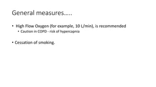 General measures….. 
• High Flow Oxygen (for example, 10 L/min), is recommended 
• Caution in COPD - risk of hypercapnia 
• Cessation of smoking. 
 