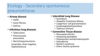 Etiology - Secondary spontaneous 
pneumothorax 
• Airway disease 
• COPD 
• Cystic fibrosis 
• Asthma 
• Infectious lung diseases 
• Tuberculosis 
• Pneumocystis 
pneumonia 
• Necrotizing pneumonia 
(anaerobic, Gram negative, 
staphylococcus) 
• Interstitial Lung Disease 
• Sarcoidosis 
• Idiopathic Pulmonary fibrosis 
• Langerhans’ cell granulomatosis 
• Lymphangioleiomyomatosis 
• Tuberous sclerosis 
• Connective Tissue disease 
• Rhumatoid arthritis 
• Ankylosing spondylitis 
• Polymyosistis and dermatomyositis 
• Scleroderma 
• Marfan’s syndrome 
• Ehlers–Danlos syndrome 
 