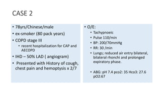 CASE 2 
• 78yrs/Chinese/male 
• ex-smoker (80 pack years) 
• COPD stage III 
• recent hospitalization for CAP and 
AECOPD 
• IHD – 50% LAD ( angiogram) 
• Presented with History of cough, 
chest pain and hemoptysis x 2/7 
• O/E: 
• Tachypnoeic 
• Pulse 110/min 
• BP: 200/70mmHg 
• RR: 30 /min 
• Lungs; reduced air entry bilateral, 
bilateral rhonchi and prolonged 
expiratory phase. 
• ABG: pH 7.4 pco2: 35 Hco3: 27.6 
pO2:67 
 