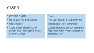CASE 3 
• 19 years / Male 
• No known medical illness 
• Non-smoker 
• Acute onset Shortness of 
breath and Right sided chest 
pain for 2 days 
• O/E: 
HR: 130/min BP 140/80mm Hg 
Tachpnoeic RR: 40/minute 
Lungs: Reduced breath sound on 
Right side with Hyperresonance 
on percussion 
 