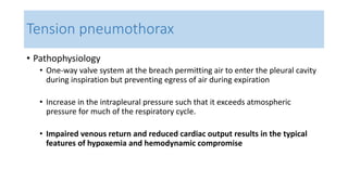 Tension pneumothorax 
• Pathophysiology 
• One-way valve system at the breach permitting air to enter the pleural cavity 
during inspiration but preventing egress of air during expiration 
• Increase in the intrapleural pressure such that it exceeds atmospheric 
pressure for much of the respiratory cycle. 
• Impaired venous return and reduced cardiac output results in the typical 
features of hypoxemia and hemodynamic compromise 
 