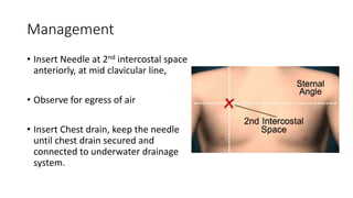 Management 
• Insert Needle at 2nd intercostal space 
anteriorly, at mid clavicular line, 
• Observe for egress of air 
• Insert Chest drain, keep the needle 
until chest drain secured and 
connected to underwater drainage 
system. 
 