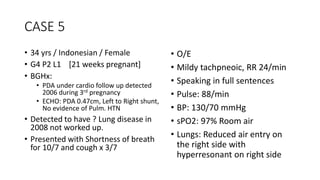 CASE 5 
• 34 yrs / Indonesian / Female 
• G4 P2 L1 [21 weeks pregnant] 
• BGHx: 
• PDA under cardio follow up detected 
2006 during 3rd pregnancy 
• ECHO: PDA 0.47cm, Left to Right shunt, 
No evidence of Pulm. HTN 
• Detected to have ? Lung disease in 
2008 not worked up. 
• Presented with Shortness of breath 
for 10/7 and cough x 3/7 
• O/E 
• Mildy tachpneoic, RR 24/min 
• Speaking in full sentences 
• Pulse: 88/min 
• BP: 130/70 mmHg 
• sPO2: 97% Room air 
• Lungs: Reduced air entry on 
the right side with 
hyperresonant on right side 
 