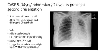 CASE 5. 34yrs/Indonesian / 24 weeks pregnant– 
second presentation 
• Shortness of breath x 1/7 
• After dressing change and 
dislodged Chest drain 
• O/E 
• Mildly tachypneoic 
• HR: 90/min BP: 130/80mmHg 
• SpO2: 96% (NP 3Lt) 
• Lungs: Reduced air entry right 
side. With hyperresonance 
 