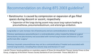 Recommendation on diving-BTS 2003 guideline1 
• Barotrauma: is caused by compression or expansion of gas filled 
spaces during descent or ascent, respectively 
• Expansion of the lungs during ascent may cause lung rupture leading to 
pneumothorax, pneumomediastinum, and arterial gas embolism. 
Lung bullae or cysts increase risk of barotrauma and are contraindications to diving.1 
Previous spontaneous pneumothorax is a contraindication unless treated by bilateral surgical 
thoracotomy and pleurectomy and associated with normal lung function and thoracic CT scan 
performed after surgery.1 
Previous traumatic pneumothorax may not be a contraindication if healed and associated with 
normal lung function, including flow-volume loop and thoracic CT scan1 
1.British Thoracic Society guidelines on respiratory aspects of fitness for diving British Thoracic Society Fitness to Dive 
Group, a Subgroup of the British Thoracic Society Standards of Care Committee Thorax 2003;58:3–13 
 