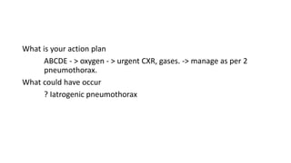 What is your action plan 
ABCDE - > oxygen - > urgent CXR, gases. -> manage as per 2 
pneumothorax. 
What could have occur 
? Iatrogenic pneumothorax 
 