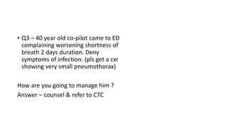 • Q3 – 40 year old co-pilot came to ED 
complaining worsening shortness of 
breath 2 days duration. Deny 
symptoms of infection. (pls get a cxr 
showing very small pneumothorax) 
How are you going to manage him ? 
Answer – counsel & refer to CTC 
 