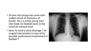 • 24 year old young man came with 
sudden onset of shortness of 
breath. He is a active young man 
who leads his football team in the 
school & national level 
• Does he need a chest drainage ? Or 
surgical intervention in view of his 
possible professional involvement in 
football ? 
 